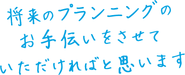 将来のプランニングのお手伝いをさせていただければと思います。